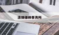 清律律师事务所(清律律师事务所厉害吗)