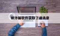 被诈骗软件获取了通讯录(被诈骗软件获取了通讯录怎么办)